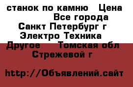 станок по камню › Цена ­ 29 000 - Все города, Санкт-Петербург г. Электро-Техника » Другое   . Томская обл.,Стрежевой г.